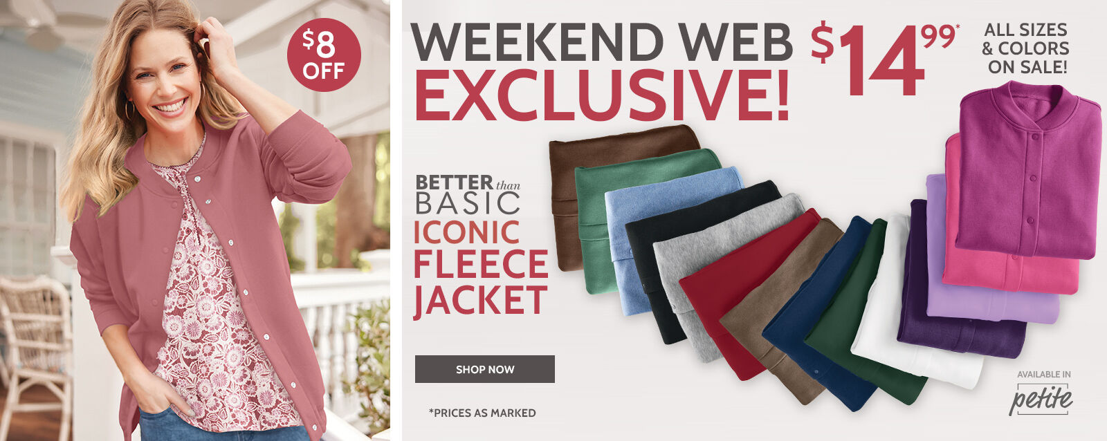 weekend web exclusive! prices as marked better than basic fleece iconic fleece jackets all sizes & colors on sale! $8 off $14.99* customers love it! "best fleece jacket! So easy to get off and on with the snap up. Beautiful colors & washes great." shop now available in petite short