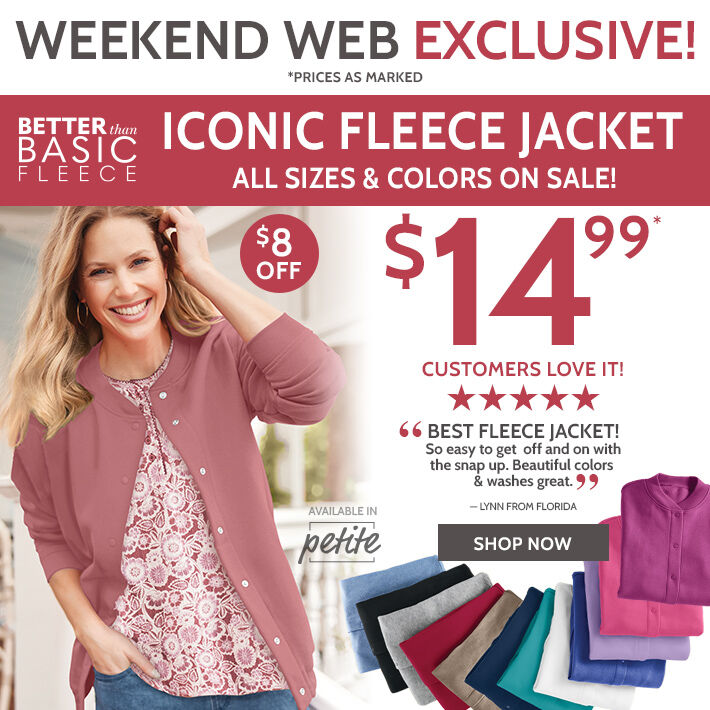 weekend web exclusive! prices as marked better than basic fleece iconic fleece jackets all sizes & colors on sale! $8 off $14.99* customers love it! "best fleece jacket! So easy to get off and on with the snap up. Beautiful colors & washes great." shop now available in petite short