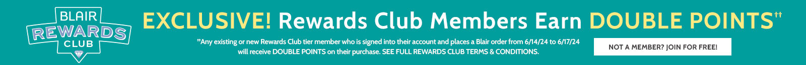 blair rewards club exclusive! rewards club members earn double points†† not a member? join for free ††any existing or new rewards club tier member who is signed into their account and places a Blair order from 6/14/24 to 6/17/24 will receive double points on their purchase. See full rewards terms & conditions