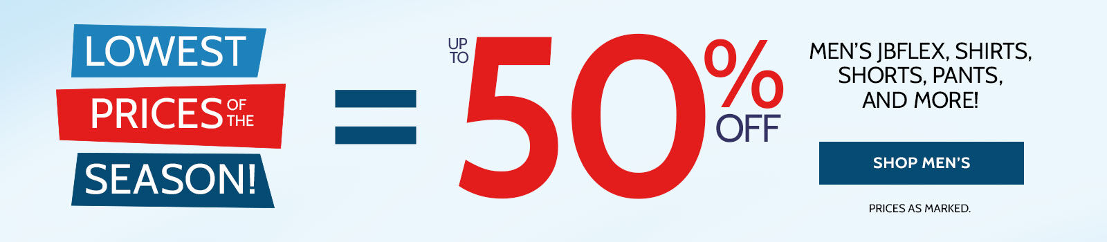 LOWEST PRICES OFD THE SEASON UP TO 50% off men's jbflex, shirts, shorts, pants, and more! shop men's *prices as marked.