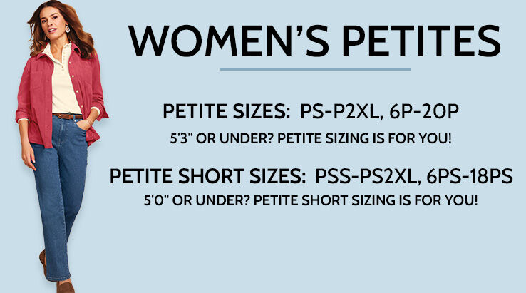 Women's Petite Sizes: PS-P2XL, 6P-20P. Height Range: 4'11" to 5'3". 1/2" shorter rise than missy. 2" shorter hem than missy. Petite Short Sizes: PSS-PS2XL, 6PS-18PS. Height range: 4'9" to 4'10 1/2". 1/2" shorter rise than petite. 2" shorter hem than petite